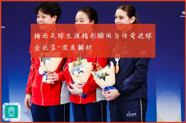 梅西足球生涯精彩瞬间与传奇进球全记录-深度解析