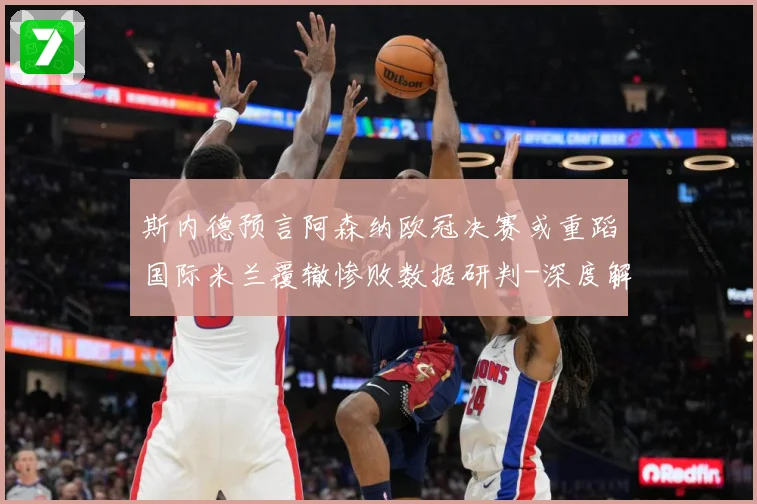 斯内德预言阿森纳欧冠决赛或重蹈国际米兰覆辙惨败数据研判-深度解析