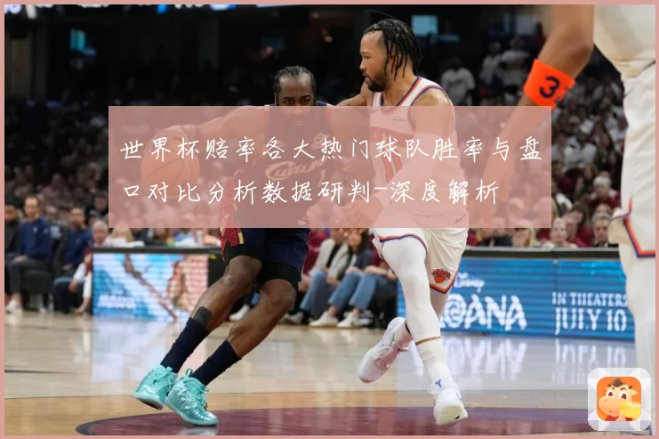 世界杯赔率各大热门球队胜率与盘口对比分析数据研判-深度解析