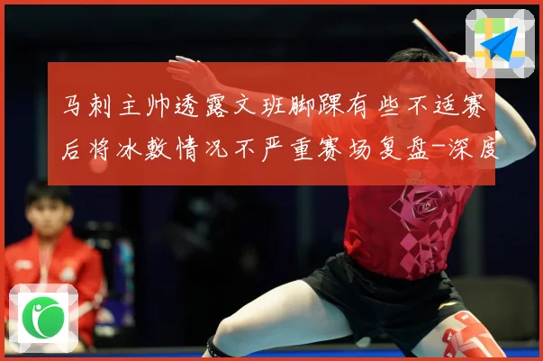 马刺主帅透露文班脚踝有些不适赛后将冰敷情况不严重赛场复盘-深度解析