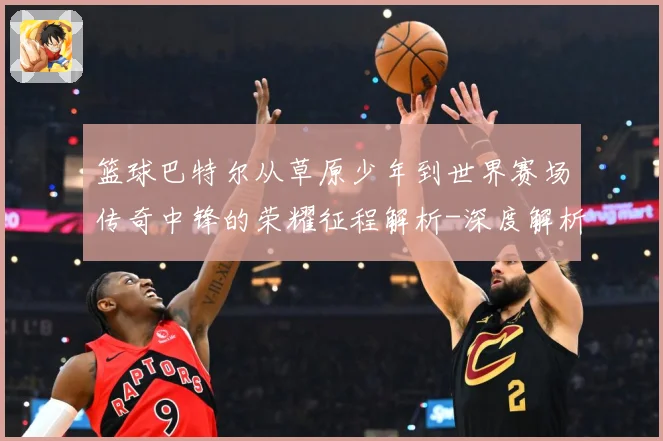 篮球巴特尔从草原少年到世界赛场传奇中锋的荣耀征程解析-深度解析
