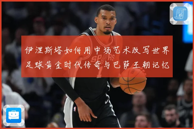 伊涅斯塔如何用中场艺术改写世界足球黄金时代传奇与巴萨王朝记忆战术观察-深度解析