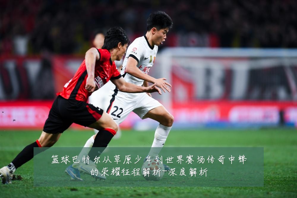 篮球巴特尔从草原少年到世界赛场传奇中锋的荣耀征程解析-深度解析
